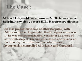 The Case :
M.A is 14 days old male came to NICU from another
hospital very sick , severe HIE , Respiratory distress
He was presented there ( another hospital ) with :
failure to thrive , hypotonic , ﬂacid , Apgar score was
1 , he was on the mechanical ventilator as a case of
sever HIE stage 3 , the baby developed convulsion on
the ﬁrst day controlled on phenobarbitone ,
hypertension controlled with Lasix and Captopril
 
