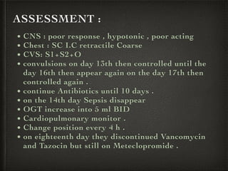 ASSESSMENT :
• CNS : poor response , hypotonic , poor acting
• Chest : SC I.C retractile Coarse
• CVS: S1+S2+O
• convulsions on day 13th then controlled until the
day 16th then appear again on the day 17th then
controlled again .
• continue Antibiotics until 10 days .
• on the 14th day Sepsis disappear
• OGT increase into 5 ml BID
• Cardiopulmonary monitor .
• Change position every 4 h .
• on eighteenth day they discontinued Vancomycin
and Tazocin but still on Meteclopromide .
 