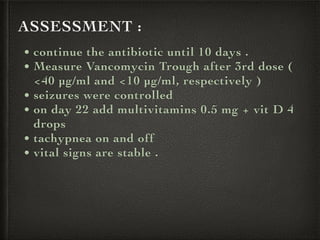 ASSESSMENT :
• continue the antibiotic until 10 days .
• Measure Vancomycin Trough after 3rd dose (
<40 µg/ml and <10 µg/ml, respectively )
• seizures were controlled
• on day 22 add multivitamins 0.5 mg + vit D 4
drops
• tachypnea on and off
• vital signs are stable .
 