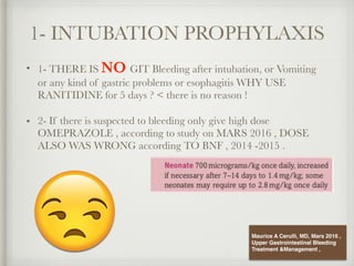 1- INTUBATION PROPHYLAXIS
• 1- THERE IS NO GIT Bleeding after intubation, or Vomiting
or any kind of gastric problems or esophagitis WHY USE
RANITIDINE for 5 days ? < there is no reason !
• 2- If there is suspected to bleeding only give high dose
OMEPRAZOLE , according to study on MARS 2016 , DOSE
ALSO WAS WRONG according TO BNF , 2014 -2015 .
Maurice A Cerulli, MD, Mars 2016 ,
Upper Gastrointestinal Bleeding
Treatment &Management ,
 