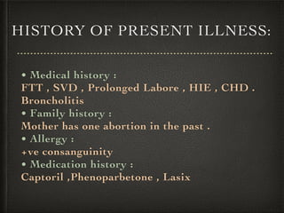 HISTORY OF PRESENT ILLNESS:
• Medical history :
FTT , SVD , Prolonged Labore , HIE , CHD .
Broncholitis
• Family history :
Mother has one abortion in the past .
• Allergy :
+ve consanguinity
• Medication history :
Captoril ,Phenoparbetone , Lasix
 