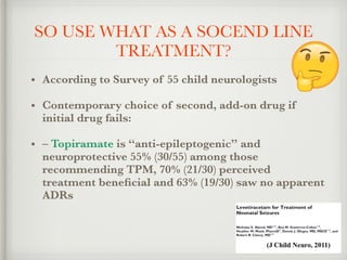 SO USE WHAT AS A SOCEND LINE
TREATMENT?
• According to Survey of 55 child neurologists
• Contemporary choice of second, add-on drug if
initial drug fails:
• – Topiramate is “anti-epileptogenic” and
neuroprotective 55% (30/55) among those
recommending TPM, 70% (21/30) perceived
treatment beneﬁcial and 63% (19/30) saw no apparent
ADRs
 