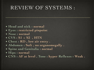 REVIEW OF SYSTEMS :
• Head and nick : normal
• Eyes : restricted pinpoint
• Nose : normal
• CVS : S1 + S2 , HTN
• Chest : RD , low air entry .
• Abdomen : Soft , no organomegally .
• Spine and Genitalia : normal
• Hips : normal
• CNS : AF at level , Tone : hyper Reflexes : Weak .
 
