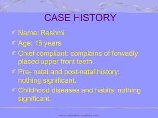 CASE HISTORY
Name: Rashmi
Age: 18 years
Chief compliant: complains of forwadly
placed upper front teeth.
Pre- natal and post-natal history:
nothing significant.
Childhood diseases and habits: nothing
significant.
www.indiandentalacademy.com
 