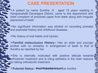 CASE PRESENTATION
A patient by name Sunitha .H , aged 15 years residing in
Harapanahalli Davangere District, came to the department with
chief complaint of proclined upper front teeth along with irregular
placement of teeth
No significant information was elicited on recording prenatal
and postnatal history and childhood diseases.
No history of oral habits and injuries.
Familial malocclusion History:- Has an elder and younger
brother with no similarity in arrangement of teeth to that of
Sunitha as reported by her.
She is internally motivated with positive attitude towards
orthodontic treatment and is citing esthetics is the main reasons
for taking orthodontic treatment.
Pubertal Status:- Post Pubertal since five monthswww.indiandentalacademy.com
 