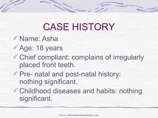 CASE HISTORY
Name: Asha
Age: 18 years
Chief compliant: complains of irregularly
placed front teeth.
Pre- natal and post-natal history:
nothing significant.
Childhood diseases and habits: nothing
significant.
www.indiandentalacademy.com
 
