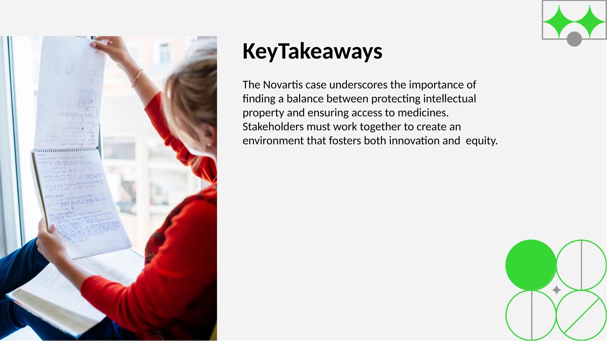 KeyTakeaways
The Novartis case underscores the importance of
ﬁnding a balance between protecting intellectual
property and ensuring access to medicines.
Stakeholders must work together to create an
environment that fosters both innovation and equity.
 