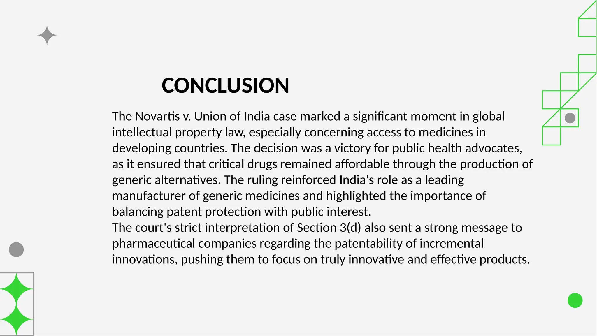 CONCLUSION
The Novartis v. Union of India case marked a significant moment in global
intellectual property law, especially concerning access to medicines in
developing countries. The decision was a victory for public health advocates,
as it ensured that critical drugs remained affordable through the production of
generic alternatives. The ruling reinforced India's role as a leading
manufacturer of generic medicines and highlighted the importance of
balancing patent protection with public interest.
The court's strict interpretation of Section 3(d) also sent a strong message to
pharmaceutical companies regarding the patentability of incremental
innovations, pushing them to focus on truly innovative and effective products.
 