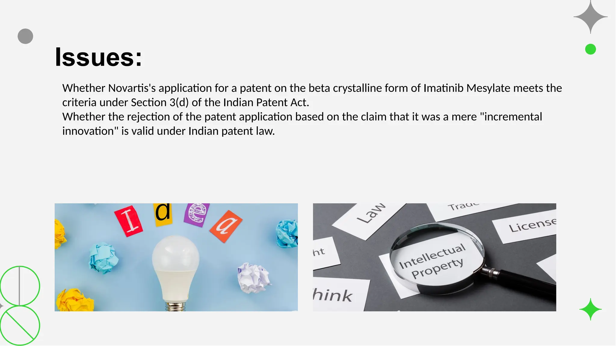 Issues:
Whether Novartis's application for a patent on the beta crystalline form of Imatinib Mesylate meets the
criteria under Section 3(d) of the Indian Patent Act.
Whether the rejection of the patent application based on the claim that it was a mere "incremental
innovation" is valid under Indian patent law.
 