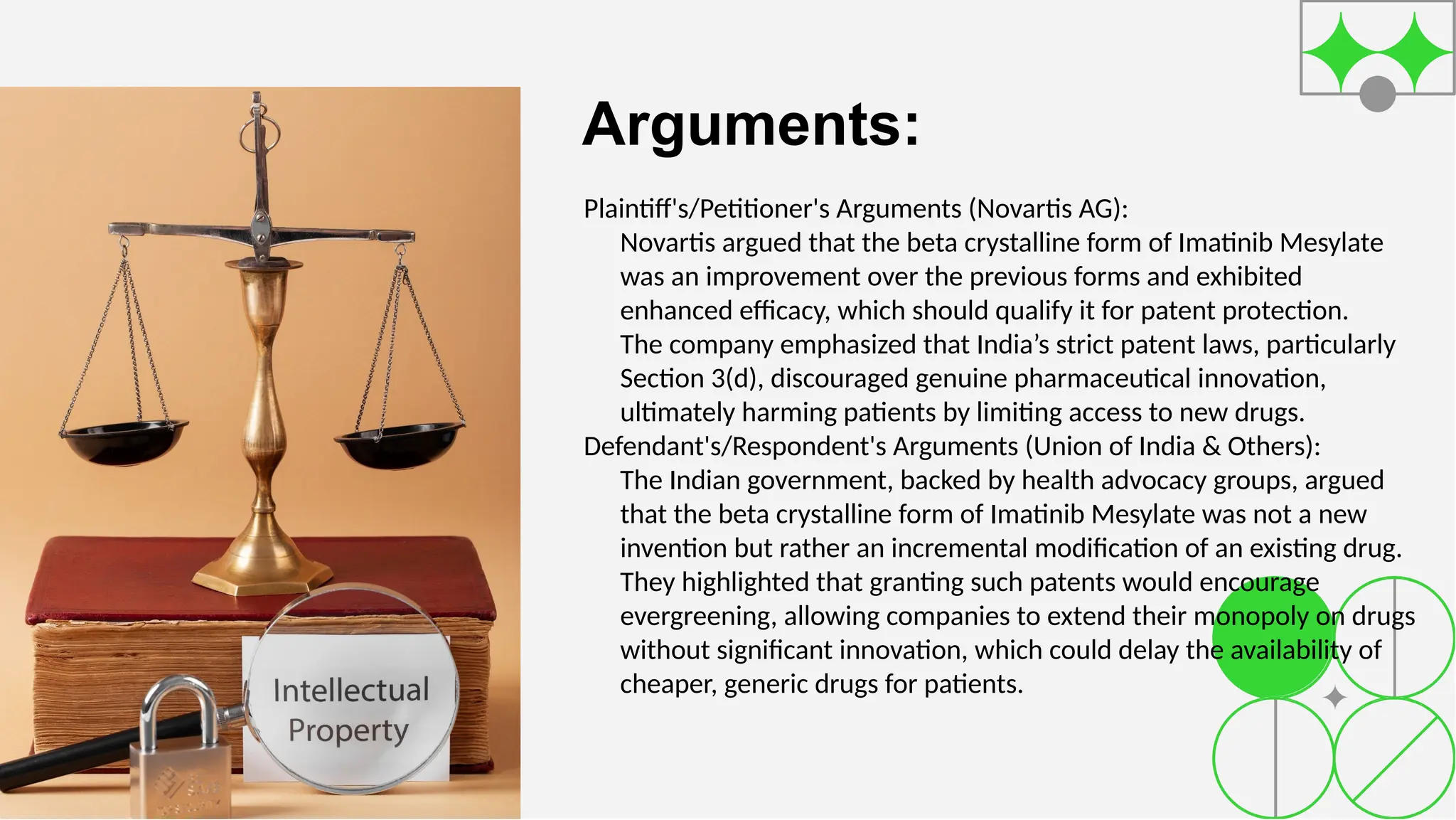 Arguments:
Plaintiff's/Petitioner's Arguments (Novartis AG):
Novartis argued that the beta crystalline form of Imatinib Mesylate
was an improvement over the previous forms and exhibited
enhanced efficacy, which should qualify it for patent protection.
The company emphasized that India’s strict patent laws, particularly
Section 3(d), discouraged genuine pharmaceutical innovation,
ultimately harming patients by limiting access to new drugs.
Defendant's/Respondent's Arguments (Union of India & Others):
The Indian government, backed by health advocacy groups, argued
that the beta crystalline form of Imatinib Mesylate was not a new
invention but rather an incremental modification of an existing drug.
They highlighted that granting such patents would encourage
evergreening, allowing companies to extend their monopoly on drugs
without significant innovation, which could delay the availability of
cheaper, generic drugs for patients.
 