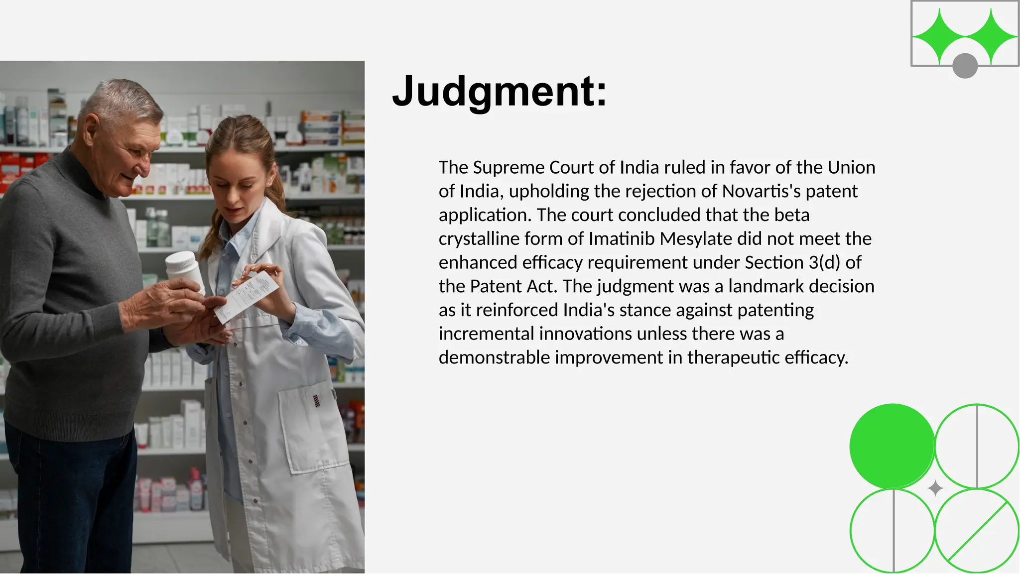 Judgment:
The Supreme Court of India ruled in favor of the Union
of India, upholding the rejection of Novartis's patent
application. The court concluded that the beta
crystalline form of Imatinib Mesylate did not meet the
enhanced efficacy requirement under Section 3(d) of
the Patent Act. The judgment was a landmark decision
as it reinforced India's stance against patenting
incremental innovations unless there was a
demonstrable improvement in therapeutic efficacy.
 