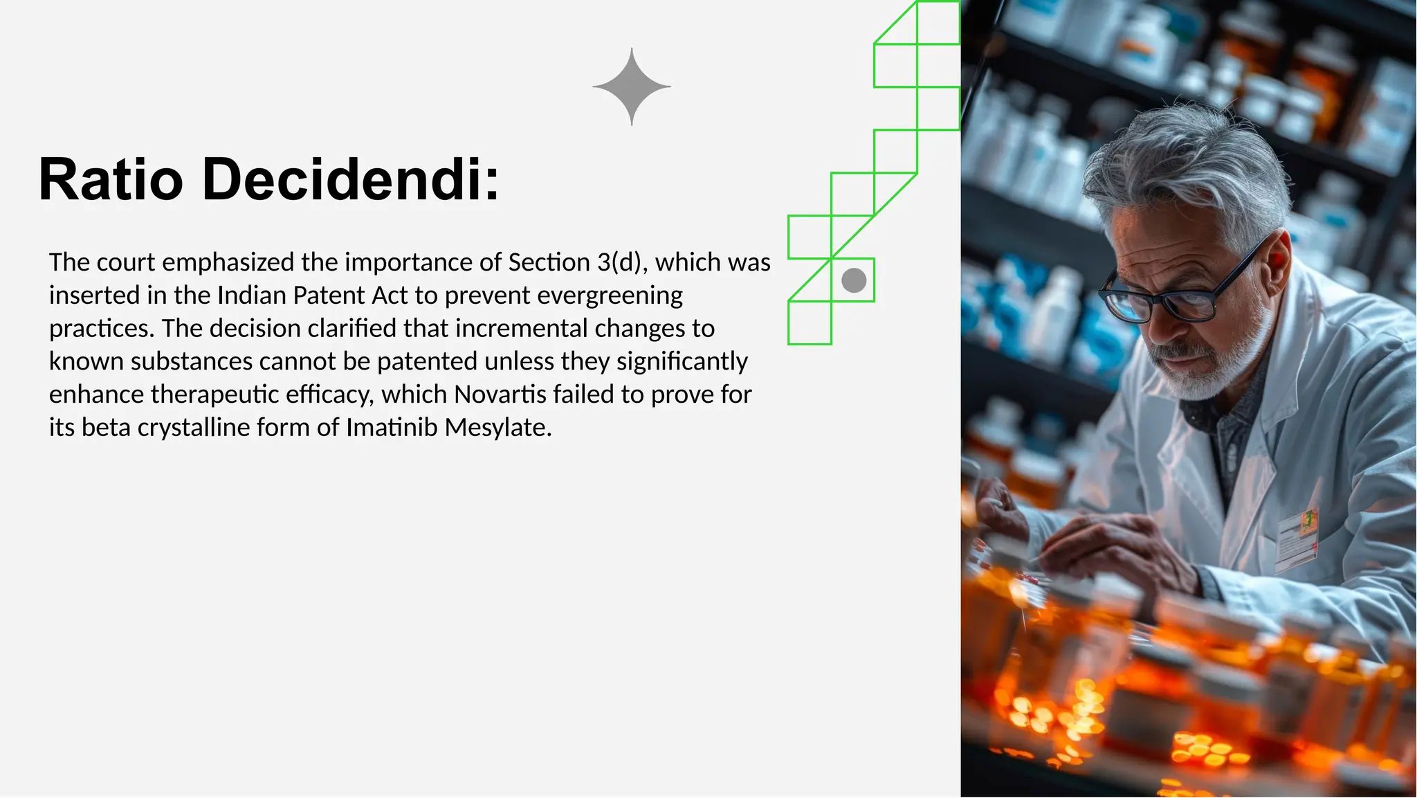Ratio Decidendi:
The court emphasized the importance of Section 3(d), which was
inserted in the Indian Patent Act to prevent evergreening
practices. The decision clarified that incremental changes to
known substances cannot be patented unless they significantly
enhance therapeutic efficacy, which Novartis failed to prove for
its beta crystalline form of Imatinib Mesylate.
 