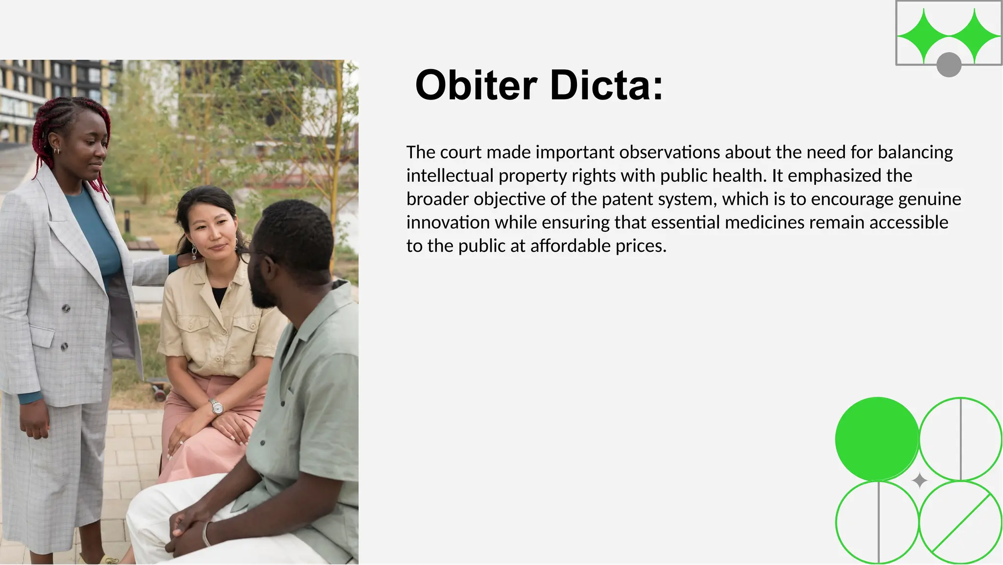 Obiter Dicta:
The court made important observations about the need for balancing
intellectual property rights with public health. It emphasized the
broader objective of the patent system, which is to encourage genuine
innovation while ensuring that essential medicines remain accessible
to the public at affordable prices.
 