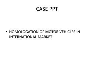 CASE PPT
• HOMOLOGATION OF MOTOR VEHICLES IN
INTERNATIONAL MARKET
 