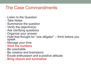 The Case Commandments
•   Listen to the Question
•   Take Notes
•   Summarize the question
•   Verify the objective(s)
•   Ask clarifying questions
•   Organize your answer
•   Hold that thought for “one alligator” – think before you
    speak
•   Manage your time
•   Work the numbers
•   Be coachable
•   Be creative and brainstorm
•   Exude enthusiasm and a positive attitude
•   Bring closure and summarize
 