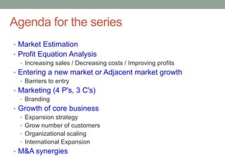 Agenda for the series
• Market Estimation
• Profit Equation Analysis
  • Increasing sales / Decreasing costs / Improving profits
• Entering a new market or Adjacent market growth
  • Barriers to entry
• Marketing (4 P's, 3 C's)
  • Branding
• Growth of core business
  • Expansion strategy
  • Grow number of customers
  • Organizational scaling
  • International Expansion
• M&A synergies
 