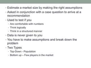 • Estimate a market size by making the right assumptions
• Asked in conjunction with a case question to arrive at a
  recommendation
• Used to test if you
  • Are comfortable with numbers
  • Think logically
  • Think in a structured manner
• Data is never given to you
• You have to make assumptions and break down the
  problem
• Two Types
  • Top-Down - Population
  • Bottom up – Few players in the market
 