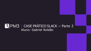 | CASE PRÁTICO SLACK – Parte 2
Aluno: Gabriel Roldão
 