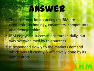 Answer
• The economic forces acting on IBM are
  economic, technology, customers, competitors
  and demographics.
• IBM enjoyed a successful culture initially, but
  was overwhelmed by this success.
• It responded slowly to the markets demand
  which was efficiently & affectively done by its
  competitors.
 