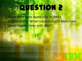 Question 2
• What roles does Apple play in IBM’s
  environment? What concern might Akers have
  about Apple’s links with IBM?
 