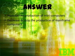 Answer
• Increase the production of mini computers
• Decrease or stop the production of mainframe
  computers.
 
