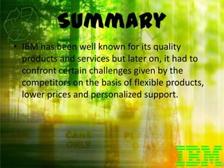 Summary
• IBM has been well known for its quality
  products and services but later on, it had to
  confront certain challenges given by the
  competitors on the basis of flexible products,
  lower prices and personalized support.
 