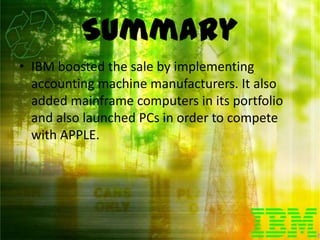 Summary
• IBM boosted the sale by implementing
  accounting machine manufacturers. It also
  added mainframe computers in its portfolio
  and also launched PCs in order to compete
  with APPLE.
 