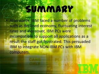 Summary
• Afterwards, IBM faced a number of problems
  such as declined economy, fluctuating interest
  rates and moreover, IBM PCs were
  incompatible to support all applications as a
  result the staff got frustrated. This persuaded
  IBM to integrate NON-IBM PCs with IBM
  computers.
 