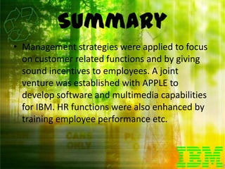 Summary
• Management strategies were applied to focus
  on customer related functions and by giving
  sound incentives to employees. A joint
  venture was established with APPLE to
  develop software and multimedia capabilities
  for IBM. HR functions were also enhanced by
  training employee performance etc.
 
