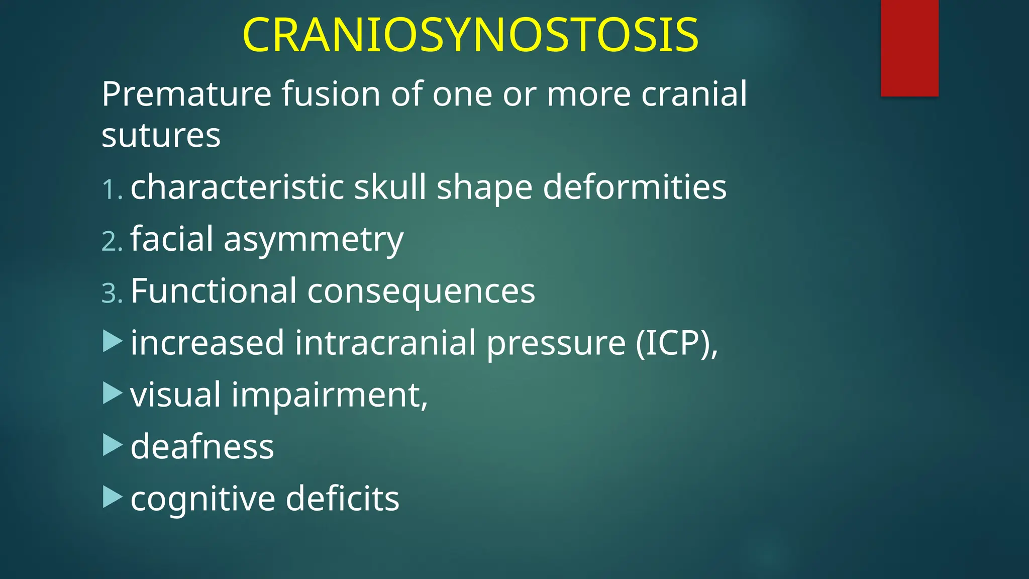 CRANIOSYNOSTOSIS
Premature fusion of one or more cranial
sutures
1. characteristic skull shape deformities
2. facial asymmetry
3. Functional consequences
 increased intracranial pressure (ICP),
 visual impairment,
 deafness
 cognitive deficits
 