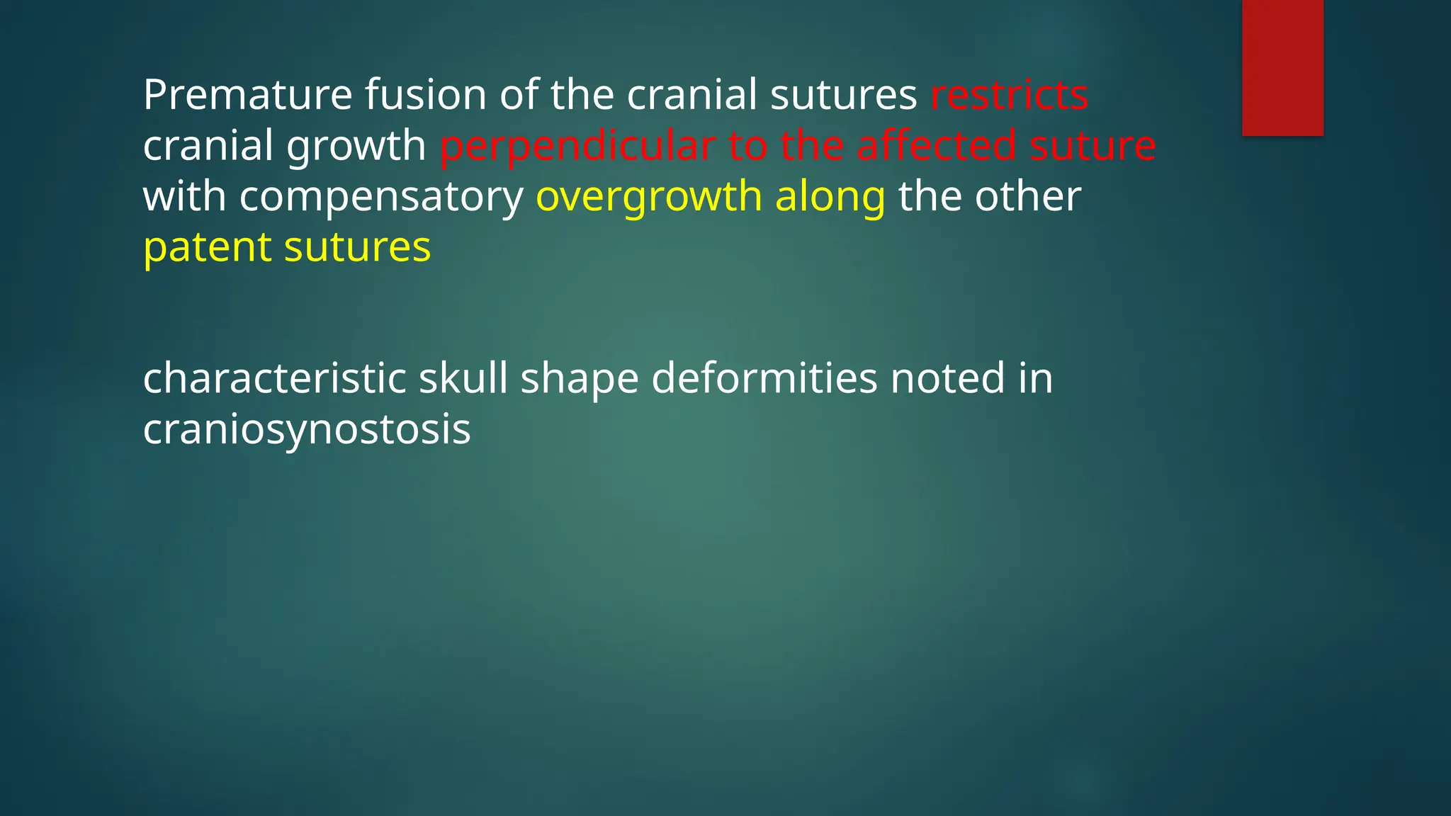 Premature fusion of the cranial sutures restricts
cranial growth perpendicular to the affected suture
with compensatory overgrowth along the other
patent sutures
characteristic skull shape deformities noted in
craniosynostosis
 