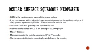 § OSSN is the most common tumor of the ocular surface
§ It encompasses a wide and varied spectrum of diseases involving abnormal growth
of dysplastic squamous epithelial cells on the surface of the eye.
§ The term OSSN was given by Lee and Hirst in 1995
§ Worldwide incidence is 0.02 to 3.5 cases per 100,000 people
§ Males> Females
§ More common in the elderly age group (6th to 7th decade)
§ The incidence is higher in countries located close to the equator
 