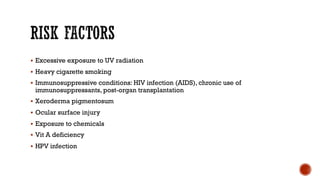 § Excessive exposure to UV radiation
§ Heavy cigarette smoking
§ Immunosuppressive conditions: HIV infection (AIDS), chronic use of
immunosuppressants, post-organ transplantation
§ Xeroderma pigmentosum
§ Ocular surface injury
§ Exposure to chemicals
§ Vit A deficiency
§ HPV infection
 