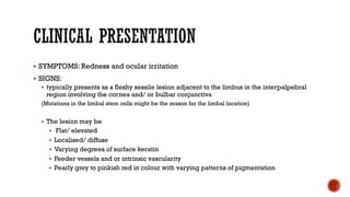 § SYMPTOMS: Redness and ocular irritation
§ SIGNS:
§ typically presents as a fleshy sessile lesion adjacent to the limbus in the interpalpebral
region involving the cornea and/ or bulbar conjunctiva
(Mutations in the limbal stem cells might be the reason for the limbal location)
§ The lesion may be
§ Flat/ elevated
§ Localised/ diffuse
§ Varying degrees of surface keratin
§ Feeder vessels and or intrinsic vascularity
§ Pearly grey to pinkish red in colour with varying patterns of pigmentation
 