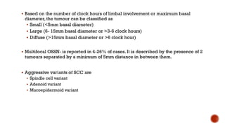 § Based on the number of clock hours of limbal involvement or maximum basal
diameter, the tumour can be classified as
§ Small (<5mm basal diameter)
§ Large (6- 15mm basal diameter or >3-6 clock hours)
§ Diffuse (>15mm basal diameter or >6 clock hour)
§ Multifocal OSSN- is reported in 4-26% of cases. It is described by the presence of 2
tumours separated by a minimum of 5mm distance in between them.
§ Aggressive variants of SCC are
§ Spindle cell variant
§ Adenoid variant
§ Mucoepidermoid variant
 