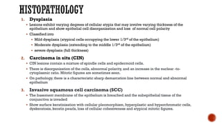 1. Dysplasia
§ Lesions exhibit varying degrees of cellular atypia that may involve varying thickness of the
epithelium and show epithelial cell disorganization and loss of normal cell polarity
§ Classified into
§ Mild dysplasia (atypical cells occupying the lower 1/3rd of the epithelium)
§ Moderate dysplasia (extending to the middle 1/3rd of the epithelium)
§ severe dysplasia (full thickness)
2. Carcinoma in situ (CIN)
§ CIN lesions contain a mixture of spindle cells and epidermoid cells.
§ There is disorganization of the cells, abnormal polarity, and an increase in the nuclear -to-
cytoplasmic ratio. Mitotic figures are sometimes seen.
§ On pathology, there is a characteristic sharp demarcation line between normal and abnormal
epithelium
3. Invasive squamous cell carcinoma (SCC)
§ The basement membrane of the epithelium is breached and the subepithelial tissue of the
conjunctiva is invaded
§ Show surface keratinisation with cellular pleomorphism, hyperplastic and hyperchromatic cells,
dyskeratosis, keratin pearls, loss of cellular cohesiveness and atypical mitotic figures.
 