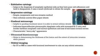 § Exfoliative cytology
§ helps in the diagnosis of neoplastic epithelial cells as they have poor cell adherence and
tend to desquamate. It uses a small cytobrush to obtain the sample.
§ Impression cytology
§ Simple, inexpensive and non-invasive method
§ Uses cellulose acetate filter paper sheets
§ Confocal microscopy
§ helpful in guiding treatment since it is able to reveal cellular details
§ Indicates hyperreflective pleomorphic dysplastic cells with increased N: C ratio, well
border between neoplastic and normal epithelium and loss of sub basal corneal nerves
§ Characteristic “starry sky” appearance
§ Ultrasound biomicroscopy
§ Helps in determining the thickness of the lesion and the extent of introcular invasion
when present
§ Orbital imaging
§ By CT or MRI in cases with forniceal involvement to rule out any orbital extension
 