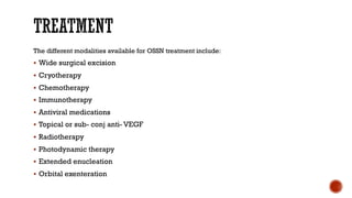 The different modalities available for OSSN treatment include:
§ Wide surgical excision
§ Cryotherapy
§ Chemotherapy
§ Immunotherapy
§ Antiviral medications
§ Topical or sub- conj anti- VEGF
§ Radiotherapy
§ Photodynamic therapy
§ Extended enucleation
§ Orbital exenteration
 