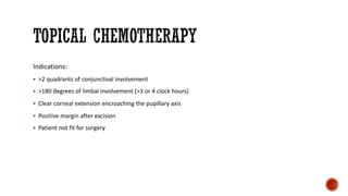 Indications:
§ >2 quadrants of conjunctival involvement
§ >180 degrees of limbal involvement (>3 or 4 clock hours)
§ Clear corneal extension encroaching the pupillary axis
§ Positive margin after excision
§ Patient not fit for surgery
 
