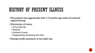 § The patient was apparently well 1.5 months ago when he started
experiencing:
§ Diminution of vision
§ In his right eye
§ Painless
§ Gradual in onset
§ Progressively increasing over time
§ Foreign body sensation in his right eye
 