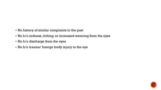 § No history of similar complaints in the past
§ No h/o redness, itching, or increased watering from the eyes
§ No h/o discharge from the eyes
§ No h/o trauma/ foreign body injury to the eye
 