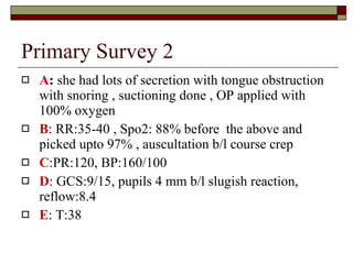 Primary Survey 2 A :  she had lots of secretion with tongue obstruction with snoring , suctioning done , OP applied with 100% oxygen B : RR:35-40 , Spo2: 88% before  the above and picked upto 97% , auscultation b/l course crep C :PR:120, BP:160/100 D : GCS:9/15, pupils 4 mm b/l slugish reaction, reflow:8.4 E : T:38 