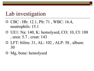 Lab investigation CBC : Hb: 12.1, Plt: 71 , WBC: 16.4, neutrophils: 15.1 UE1: Na: 140, K: hemolysed, CO: 10, Cl: 108 , urea: 5.7 , creat: 143 LFT: biliru: 31, AL: 102 , ALP: 58 , album: 30 Mg, bone: hemolysed 