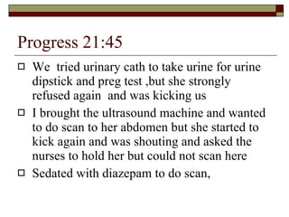 Progress 21:45 We  tried urinary cath to take urine for urine dipstick and preg test ,but she strongly refused again  and was kicking us I brought the ultrasound machine and wanted to do scan to her abdomen but she started to kick again and was shouting and asked the nurses to hold her but could not scan here Sedated with diazepam to do scan, 