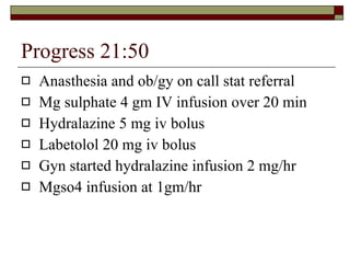 Progress 21:50 Anasthesia and ob/gy on call stat referral Mg sulphate 4 gm IV infusion over 20 min Hydralazine 5 mg iv bolus Labetolol 20 mg iv bolus Gyn started hydralazine infusion 2 mg/hr Mgso4 infusion at 1gm/hr 