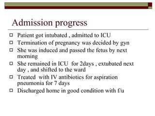 Admission progress Patient got intubated , admitted to ICU Termination of pregnancy was decided by gyn She was induced and passed the fetus by next morning  She remained in ICU  for 2days , extubated next day , and shifted to the ward Treated  with IV antibiotics for aspiration pneumonia for 7 days Discharged home in good condition with f/u  