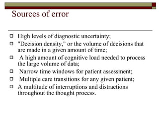 Sources of error  High levels of diagnostic uncertainty; "Decision density," or the volume of decisions that are made in a given amount of time; A high amount of cognitive load needed to process the large volume of data; Narrow time windows for patient assessment; Multiple care transitions for any given patient;  A multitude of interruptions and distractions throughout the thought process. 