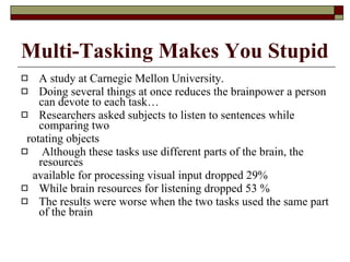 Multi-Tasking Makes You Stupid A study at Carnegie Mellon University.  Doing several things at once reduces the brainpower a person can devote to each task… Researchers asked subjects to listen to sentences while comparing two rotating objects Although these tasks use different parts of the brain, the resources available for processing visual input dropped 29%  While brain resources for listening dropped 53 % The results were worse when the two tasks used the same part of the brain 
