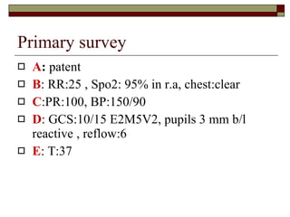 Primary survey  A :  patent B : RR:25 , Spo2: 95% in r.a, chest:clear C :PR:100, BP:150/90 D : GCS:10/15 E2M5V2, pupils 3 mm b/l reactive , reflow:6 E : T:37 