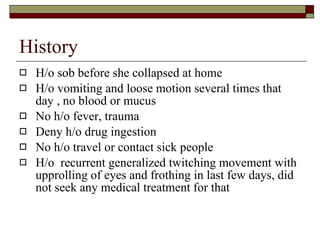 History  H/o sob before she collapsed at home H/o vomiting and loose motion several times that day , no blood or mucus No h/o fever, trauma  Deny h/o drug ingestion No h/o travel or contact sick people H/o  recurrent generalized twitching movement with upprolling of eyes and frothing in last few days, did not seek any medical treatment for that 